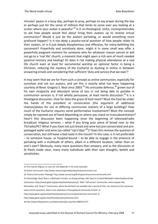 The Word made virtual                                                                                    Kate Boardman


minutes’ peace in a busy day, perhaps to pray, perhaps to say prayer during the day
or perhaps just for the sense of stillness that tends to come over you looking at a
screen where your avatar is peaceful.32 Is it un-theological, sinful, incomprehensible
to ask how people would feel about lining their avatars up to receive virtual
communion? Would it just be the avatars partaking, or would something more
profound happen? Is it too deep a psycho-social question of how people relate to
their avatars, or is it just deeply blasphemous and offensive, for many belittling the
sacrament? Prayerfully and sensitively done, might it in some small way offer a
powerfully poignant moment for someone who for whatever reason cannot or will
not go to a ‘real life’ church, a moment that might open a rich vein of much needed
pastoral ministry and healing? Or does it risk making physical attendance at a real
life church even at least for sacramental worship an optional factor in being a
Christian, reducing the mystery of the Eucharist to ducking in online in between
answering emails and considering that sufficient ‘duty and service that we owe’?

It may seem that we are far from such a concept as online communion, especially for
ourselves and not our avatars, and yet this is exactly what has been happening
courtesy of Revd. Gregory S. Neal since 2003.33 His articulate defence,34 grown out of
his own incapacity and attendant sense of loss in not being able to partake in
communion services is, if not wholly persuasive, at least merits discussion.35 It is a
theological discussion. How far does the grace of God reach? Must the host be under
the hands of the president at consecration (the argument of additional
chalices/plates for use at differing communion stations of a large building)? How
much of the Eucharist requires some performative involvement? Must the concept
simply be rejected out of hand depending on where you stand on transubstantiation?
Hasn’t this discussion been happening since the beginning of televised/radio
broadcast religious services – what if you bring your piece of bread near to the
TV/radio/PC? What if you have not just bread and wine but pre-consecrated and pre-
packaged wafer and wine (so-called “sip’n’dips”36)? Does this remove the question of
consecration, but still leave a bad taste in the mouth? In this case, is it not preferable
– to someone house- or hospital-bound – to be able to engage in the pretence of
partaking with a multitude of others, albeit in a different location, rather than on
one’s own? Obviously, many more questions than answers, and as the discussion at
St Pixels made clear, many many individuals with their own thoughts, beliefs and
sensitivities.


32 This may be religious, or may not. See Appendix 11 for some examples.
33 Online Communion: http://www.revneal.org/media/video/holycommunion2.ram
34 “Online Communion Theology” http://www.revneal.org/Writings/onlinecommunionremarks.html
35 Interestingly, Revd. Neal is a Methodist minister, so should perhaps refer back to A United Methodist Understanding of Holy
Communion (http://www.gbod.org/worship/thisholymystery/), “Both "self-service" Communion, where people help
themselves, and "drop-in" Communion, where the elements are available over a period of time, are contrary to the communal
nature of the sacrament, which is the celebration of the gathered community of faith” at
http://www.gbod.org/worship/thisholymystery/communityextends.html and further at
http://www.gbod.org/worship/thisholymystery/elements.html
36 http://www.lifewaystores.com/lwstore/product.asp?isbn=0805471197




      Assessed essay submitted to the Diocese of Durham Council for Ministry, February 2008                                 12
 