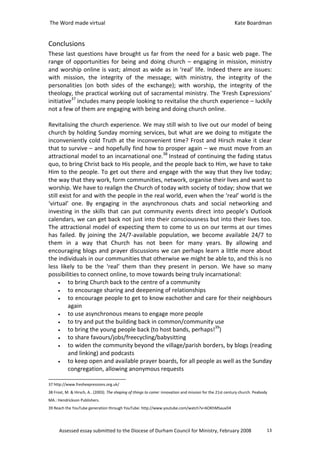 The Word made virtual                                                                                     Kate Boardman


Conclusions
These last questions have brought us far from the need for a basic web page. The
range of opportunities for being and doing church – engaging in mission, ministry
and worship online is vast; almost as wide as in ‘real’ life. Indeed there are issues:
with mission, the integrity of the message; with ministry, the integrity of the
personalities (on both sides of the exchange); with worship, the integrity of the
theology, the practical working out of sacramental ministry. The ‘Fresh Expressions’
initiative37 includes many people looking to revitalise the church experience – luckily
not a few of them are engaging with being and doing church online.

Revitalising the church experience. We may still wish to live out our model of being
church by holding Sunday morning services, but what are we doing to mitigate the
inconveniently cold Truth at the inconvenient time? Frost and Hirsch make it clear
that to survive – and hopefully find how to prosper again – we must move from an
attractional model to an incarnational one.38 Instead of continuing the fading status
quo, to bring Christ back to His people, and the people back to Him, we have to take
Him to the people. To get out there and engage with the way that they live today;
the way that they work, form communities, network, organise their lives and want to
worship. We have to realign the Church of today with society of today; show that we
still exist for and with the people in the real world, even when the ‘real’ world is the
‘virtual’ one. By engaging in the asynchronous chats and social networking and
investing in the skills that can put community events direct into people’s Outlook
calendars, we can get back not just into their consciousness but into their lives too.
The attractional model of expecting them to come to us on our terms at our times
has failed. By joining the 24/7-available population, we become available 24/7 to
them in a way that Church has not been for many years. By allowing and
encouraging blogs and prayer discussions we can perhaps learn a little more about
the individuals in our communities that otherwise we might be able to, and this is no
less likely to be the ‘real’ them than they present in person. We have so many
possibilities to connect online, to move towards being truly incarnational:
     •   to bring Church back to the centre of a community
     •   to encourage sharing and deepening of relationships
     •   to encourage people to get to know eachother and care for their neighbours
         again
     •   to use asynchronous means to engage more people
     •   to try and put the building back in common/community use
     •   to bring the young people back (to host bands, perhaps!39)
     •   to share favours/jobs/freecycling/babysitting
     •   to widen the community beyond the village/parish borders, by blogs (reading
         and linking) and podcasts
     •   to keep open and available prayer boards, for all people as well as the Sunday
         congregation, allowing anonymous requests

37 http://www.freshexpressions.org.uk/
38 Frost, M. & Hirsch, A.. (2003). The shaping of things to come: innovation and mission for the 21st century church. Peabody
MA.: Hendrickson Publishers.
39 Reach the YouTube generation through YouTube: http://www.youtube.com/watch?v=6OKhMSauxD4




      Assessed essay submitted to the Diocese of Durham Council for Ministry, February 2008                                 13
 