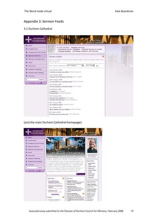 The Word made virtual                                                           Kate Boardman


Appendix 3: Sermon Feeds
3.1 Durham Cathedral




(and the main Durham Cathedral homepage):




   Assessed essay submitted to the Diocese of Durham Council for Ministry, February 2008   18
 