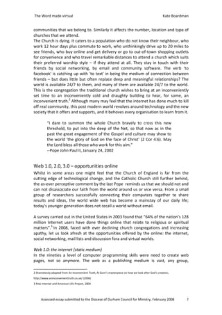 The Word made virtual                                                                                  Kate Boardman


communities that we belong to. Similarly it affects the number, location and type of
churches that we attend.
The Church is dying. It caters to a population who do not know their neighbour, who
work 12 hour days plus commute to work, who unthinkingly drive up to 20 miles to
see friends, who buy online and get delivery or go to out-of-town shopping outlets
for convenience and who travel remarkable distances to attend a church which suits
their preferred worship style – if they attend at all. They stay in touch with their
friends by social networking, by email and community software. The verb 'to
facebook' is catching up with 'to text' in being the medium of connection between
friends – but does little but often replace deep and meaningful relationships? The
world is available 24/7 to them, and many of them are available 24/7 to the world.
This is the congregation the traditional church wishes to bring at an inconveniently
set time to an inconveniently cold and draughty building to hear, for some, an
inconvenient truth.2 Although many may feel that the internet has done much to kill
off real community, this post modern world revolves around technology and the new
society that it offers and supports, and it behoves every organisation to learn from it.

          “I dare to summon the whole Church bravely to cross this new
          threshold, to put into the deep of the Net, so that now as in the
          past the great engagement of the Gospel and culture may show to
          the world 'the glory of God on the face of Christ' (2 Cor 4:6). May
          the Lord bless all those who work for this aim.”
          --Pope John Paul II, January 24, 2002


Web 1.0, 2.0, 3.0 – opportunities online
Whilst in some areas one might feel that the Church of England is far from the
cutting edge of technological change, and the Catholic Church still further behind,
the as-ever perceptive comment by the last Pope reminds us that we should not and
can not disassociate our faith from the world around us or vice versa. From a small
group of researchers successfully connecting their computers together to share
results and ideas, the world wide web has become a mainstay of our daily life;
today’s younger generation does not recall a world without email.

A survey carried out in the United States in 2003 found that “64% of the nation’s 128
million Internet users have done things online that relate to religious or spiritual
matters”.3 In 2008, faced with ever declining church congregations and increasing
apathy, let us look afresh at the opportunities offered by the online: the internet,
social networking, mail lists and discussion fora and virtual worlds.

Web 1.0: the internet (static medium)
In the nineties a level of computer programming skills were need to create web
pages, not so anymore. The web as a publishing medium is vast, any group,

2 Shamelessly adapted from An Inconvenient Truth, Al Gore’s masterpiece on how we look after God’s creation,
http://www.aninconvenienttruth.co.uk/ (2006)
3 Pew Internet and American Life Project, 2004




     Assessed essay submitted to the Diocese of Durham Council for Ministry, February 2008                         2
 
