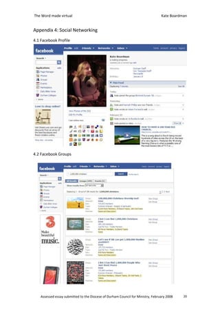 The Word made virtual                                                            Kate Boardman


Appendix 4: Social Networking
4.1 Facebook Profile




4.2 Facebook Groups




    Assessed essay submitted to the Diocese of Durham Council for Ministry, February 2008   20
 