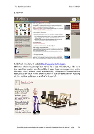 The Word made virtual                                                            Kate Boardman


5.2 St Pixels




5.3 St Pixels virtual church website http://www.churchoffools.com
St Pixels is a fascinating example as it started life as a 3D virtual church, a little like a
tiny crystallised location from Second Life. It was a three-month experiment by the
Methodist church, and the ‘church’ was eventually closed down in favour of the chat
room/discussion forum format after disturbances by badly-behaved users hijacking
services (existing and known as ‘griefing’ in Second Life)




    Assessed essay submitted to the Diocese of Durham Council for Ministry, February 2008   23
 