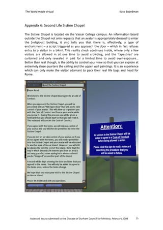 The Word made virtual                                                            Kate Boardman



Appendix 6: Second Life Sistine Chapel

The Sistine Chapel is located on the Vassar College campus. An information board
outside the Chapel not only requests that an avatar is appropriately dressed to enter
the [religious] building, it also tells you that there is, effectively, a type of
enchantment – a script triggered as you approach the door – which in fact refuses
entry to a visitor in a bikini. This reality check continues inside, where only a few
visitors are allowed in at one time to avoid crowding, and the ‘tapestries’ are
curtained and only revealed in part for a limited time to avoid over-exposure…
Better than real though, is the ability to control your view so that you can explore at
extremely close quarters the ceiling and the upper wall paintings. It is an experience
which can only make the visitor adamant to pack their real life bags and head for
Rome.




    Assessed essay submitted to the Diocese of Durham Council for Ministry, February 2008   25
 