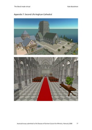 The Word made virtual                                                           Kate Boardman



Appendix 7: Second Life Anglican Cathedral




   Assessed essay submitted to the Diocese of Durham Council for Ministry, February 2008   27
 