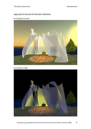 The Word made virtual                                                            Kate Boardman



Appendix 8: Second Life Danske Folkekirke
8.1 Chapel at sunrise




8.2 Chapel at night




    Assessed essay submitted to the Diocese of Durham Council for Ministry, February 2008   28
 