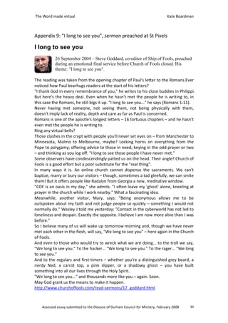 The Word made virtual                                                            Kate Boardman



Appendix 9: “I long to see you”, sermon preached at St Pixels

I long to see you
            26 September 2004 – Steve Goddard, co-editor of Ship of Fools, preached
            during an emotional final service before Church of Fools closed. His
            theme: "I long to see you".

The reading was taken from the opening chapter of Paul's letter to the Romans.Ever
noticed how Paul bearhugs readers at the start of his letters?
"I thank God in every remembrance of you," he writes to his close buddies in Philippi.
But here's the heavy deal. Even when he hasn't met the people he is writing to, in
this case the Romans, he still bigs it up. "I long to see you..." he says (Romans 1:11).
Never having met someone, not seeing them, not being physically with them,
doesn't imply lack of reality, depth and care as far as Paul is concerned.
Romans is one of the apostle's longest letters – 16 tortuous chapters – and he hasn't
even met the people he is writing to.
Ring any virtual bells?
Those clashes in the crypt with people you'll never set eyes on – from Manchester to
Minnesota, Malmo to Melbourne, maybe? Locking horns on everything from the
Pope to polygamy; offering advice to those in need; keying in the odd prayer or two
– and thinking as you log off: "I long to see those people I have never met."
Some observers have condescendingly patted us on the head. Their angle? Church of
Fools is a good effort but a poor substitute for the "real thing".
In many ways it is. An online church cannot dispense the sacraments. We can't
baptize, marry or bury our visitors – though, sometimes a tad gleefully, we can smite
them! But it offers people like Radalyn from Georgia a new, meditative window.
"COF is an oasis in my day," she admits. "I often leave my 'ghost' alone, kneeling at
prayer in the church while I work nearby." What a fascinating idea.
Meanwhile, another visitor, Mary, says: "Being anonymous allows me to be
outspoken about my faith and not judge people so quickly – something I would not
normally do." Wesley J told me yesterday: "Contact in the cyberworld has not led to
loneliness and despair. Exactly the opposite. I believe I am now more alive than I was
before."
So I believe many of us will wake up tomorrow morning and, though we have never
met each other in the flesh, will say, "We long to see you" – here again in the Church
of Fools.
And even to those who would try to wreck what we are doing... to the troll we say,
"We long to see you." To the hacker... "We long to see you." To the rager... "We long
to see you."
And to the regulars and first-timers – whether you're a distinguished grey beard, a
nerdy Ned, a carrot top, a pink slipper, or a shadowy ghost – you have built
something into all our lives through the Holy Spirit.
"We long to see you..." and thousands more like you – again. Soon.
May God grant us the means to make it happen.
http://www.churchoffools.com/read-sermons/17_goddard.html



    Assessed essay submitted to the Diocese of Durham Council for Ministry, February 2008   30
 