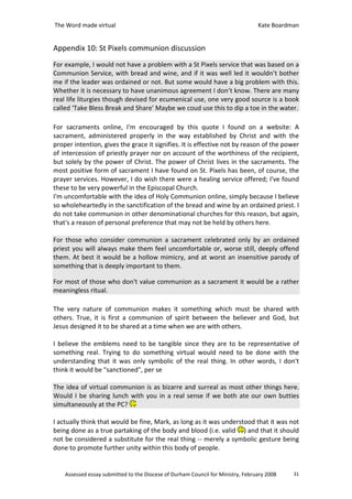 The Word made virtual                                                            Kate Boardman


Appendix 10: St Pixels communion discussion
For example, I would not have a problem with a St Pixels service that was based on a
Communion Service, with bread and wine, and if it was well led it wouldn’t bother
me if the leader was ordained or not. But some would have a big problem with this.
Whether it is necessary to have unanimous agreement I don’t know. There are many
real life liturgies though devised for ecumenical use, one very good source is a book
called ‘Take Bless Break and Share’ Maybe we coud use this to dip a toe in the water.

For sacraments online, I'm encouraged by this quote I found on a website: A
sacrament, administered properly in the way established by Christ and with the
proper intention, gives the grace it signifies. It is effective not by reason of the power
of intercession of priestly prayer nor on account of the worthiness of the recipient,
but solely by the power of Christ. The power of Christ lives in the sacraments. The
most positive form of sacrament I have found on St. Pixels has been, of course, the
prayer services. However, I do wish there were a healing service offered; I've found
these to be very powerful in the Episcopal Church.
I'm uncomfortable with the idea of Holy Communion online, simply because I believe
so wholeheartedly in the sanctification of the bread and wine by an ordained priest. I
do not take communion in other denominational churches for this reason, but again,
that's a reason of personal preference that may not be held by others here.

For those who consider communion a sacrament celebrated only by an ordained
priest you will always make them feel uncomfortable or, worse still, deeply offend
them. At best it would be a hollow mimicry, and at worst an insensitive parody of
something that is deeply important to them.

For most of those who don't value communion as a sacrament it would be a rather
meaningless ritual.

The very nature of communion makes it something which must be shared with
others. True, it is first a communion of spirit between the believer and God, but
Jesus designed it to be shared at a time when we are with others.

I believe the emblems need to be tangible since they are to be representative of
something real. Trying to do something virtual would need to be done with the
understanding that it was only symbolic of the real thing. In other words, I don't
think it would be "sanctioned", per se

The idea of virtual communion is as bizarre and surreal as most other things here.
Would I be sharing lunch with you in a real sense if we both ate our own butties
simultaneously at the PC?

I actually think that would be fine, Mark, as long as it was understood that it was not
being done as a true partaking of the body and blood (i.e. valid ) and that it should
not be considered a substitute for the real thing -- merely a symbolic gesture being
done to promote further unity within this body of people.


    Assessed essay submitted to the Diocese of Durham Council for Ministry, February 2008   31
 