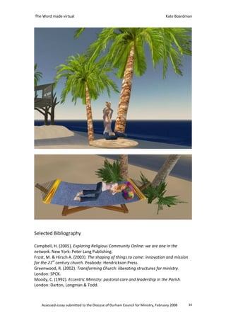 The Word made virtual                                                            Kate Boardman




Selected Bibliography

Campbell, H. (2005). Exploring Religious Community Online: we are one in the
network. New York: Peter Lang Publishing.
Frost, M. & Hirsch A. (2003). The shaping of things to come: innovation and mission
for the 21st century church. Peabody: Hendrickson Press.
Greenwood, R. (2002). Transforming Church: liberating structures for ministry.
London: SPCK.
Moody, C. (1992). Eccentric Ministry: pastoral care and leadership in the Parish.
London: Darton, Longman & Todd.



    Assessed essay submitted to the Diocese of Durham Council for Ministry, February 2008   34
 