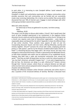 The Word made virtual                                                                                             Kate Boardman


to each other, it is interesting to note Campbell defines ‘social networks’ and
‘spiritual networks’.8
Campbell’s in-depth and authoritative examination of religious communities online
provides assurance that such communities can be formed and can successfully
create close nurturing relationships; this is borne out by another Pew survey which
discovered that over 70% of internet users “engage in email exchanges with other
online group members several times a week”.9

Web 2.02: online churches
        For where two or three are gathered in my name, I am there among
        them.
        --Matthew, 18:20
This essay is not the place to discuss what makes a ‘church’. But it would seem that
much of what Campbell experienced in her involvement in the Anglicans Online
discussion forums could very well be today described as online church. Perhaps to be
a church one requires some level of hierarchical organisation – some leader or
responsable above and beyond the list admin? Appendix 5 shows the different faces
of two online churches. These combine many aspects of web 1.0 and 2.0,
incorporating discussion forums and chat rooms, offering fellowship, worship and
ministry together. iChurch10 connects the virtual with reality, employing part-time
priests as ‘web pastors’, paid for by the Diocese of Oxford which backs iChurch. St
Pixels11 is interesting because they began with a 3D virtual church, but have since
changed to a discussion/chat format. St Pixels is sponsored by the Methodist Church,
so both these examples exist within and are extensions of our established church,
however they both have a wide and ecumenical community from around the
world.12 That they are both UK-based does not face us with the cultural question of
“yes, but that’s American, w/couldn’t happen here” – it can and is happening here.
(Do not fear, the Americans are doing it as well, Lifechurch.tv13 streams services
through their ‘internet campus’, where those at a physical distance can take part
online via chat rooms and pre-prepared content along with a live webcast of a choice
of pastor and worship band.)
Perhaps the difference between online Christian community and online church is
also a question of the structured delivery of worship. Worship is discussed more


8 My emphasis. Careful discussion of each/both would represent another paper, but it is interesting to keep the ‘distinction’ –
if distinction it is – whilst reading the rest of this essay. It is not quite possible to equate ‘social network’ with ‘fellowship’ and
‘spiritual network’ with ‘ministry’ or ‘worship’, nor to define here whether one can exist without the other or whether both are
needed to ‘succeed’…
9 Horrigan, John B. ‘Online communities. Networks that nurture long-distance relationships and local ties’. Pew Internet &
American Life Project. 2001. [retrieved from http://www.pewinternet.org/PPF/r/47/report_display.asp Jan 21st, 2008]
10 iChurch: http://i-church.co.uk/
11 St Pixels: http://www.stpixels.com/ Appendix 5.3 shows screenshots of the St Pixels virtual church; brief answers to some
questions can be found about the virtual church at http://www.churchoffools.com/got-questions/index.html and a more
detailed history at http://www.stpixels.com/view_page.cgi?page=discover-tour-community
12 See the iChurch map http://www.phil-wright.net/ichurch/map.jpg for where iChurch’s congregation are from.
13 http://www.lifechurch.tv/




      Assessed essay submitted to the Diocese of Durham Council for Ministry, February 2008                                               5
 