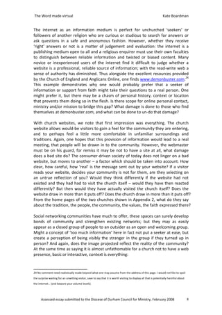 The Word made virtual                                                                                            Kate Boardman


The internet as an information medium is perfect for unchurched ‘seekers’ or
followers of another religion who are curious or studious to search for answers or
ask questions in a safe and anonymous fashion. However, whether they receive
‘right’ answers or not is a matter of judgement and evaluation: the internet is a
publishing medium open to all and a religious enquirer must use their own faculties
to distinguish between reliable information and twisted or biased content. Many
novice or inexperienced users of the internet find it difficult to judge whether a
website is a professional, reliable source of information; with the read-write web a
sense of authority has diminished. Thus alongside the excellent resources provided
by the Church of England and Anglicans Online, one finds www.demonbuster.com.24
This example demonstrates why one would probably prefer that a seeker of
information or support from faith might take their questions to a real person. One
might prefer it, but there may be a chasm of personal history, context or location
that prevents them doing so in the flesh. Is there scope for online personal contact,
ministry and/or mission to bridge this gap? What damage is done to those who find
themselves at demonbuster.com, and what can be done to un-do that damage?

With church websites, we note that first impression was everything. The church
website allows would-be visitors to gain a feel for the community they are entering,
and to perhaps feel a little more comfortable in unfamiliar surroundings and
traditions. Again, one hopes that this provision of information would lead to a real
meeting, that people will be drawn in to the community. However, the webmaster
must be on his guard, for remiss it may be not to have a site at all, what damage
does a bad site do? The consumer-driven society of today does not linger on a bad
website, but moves to another – a factor which should be taken into account. How
clear, how careful, how ‘real’ is the message sent out by your website? If a visitor
reads your website, decides your community is not for them, are they selecting on
an untrue reflection of you? Would they think differently if the website had not
existed and they had had to visit the church itself – would they have then reacted
differently? But then would they have actually visited the church itself? Does the
website draw in more than it puts off? Does the church draw in more than it puts off?
From the home pages of the two churches shown in Appendix 2, what do they say
about the tradition, the people, the community, the values, the faith expressed there?

Social networking communities have much to offer, these spaces can surely develop
bonds of community and strengthen existing networks; but they may as easily
appear as a closed group of people to an outsider as an open and welcoming group.
Might a concept of ‘too much information’ here in fact not put a seeker at ease, but
create a perception of being visibly the stranger in the group if they turned up in
person? And again, does the image projected reflect the reality of the community?
At the same time as saying it is almost unfathomable for a church not to have a web
presence, basic or interactive, context is everything:


24 No comment need realistically made beyond what one may assume from the address of this page. I would not like to spoil
the surprise waiting for an unwitting visitor, save to say that it is worth visiting to display all that is potentially harmful about
the internet… (and beware your volume levels).




      Assessed essay submitted to the Diocese of Durham Council for Ministry, February 2008                                             8
 