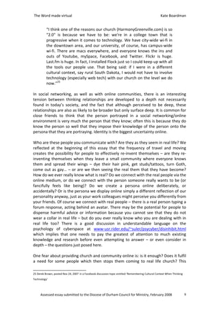 The Word made virtual                                                                                Kate Boardman


          “I think one of the reasons our church (HarmonyGreenville.com) is so
          "2.0" is because we have to be: we're in a college town that is
          progressive when it comes to technology. We have city-wide wi-fi in
          the downtown area, and our university, of course, has campus-wide
          wi-fi. There are macs everywhere, and everyone knows the ins and
          outs of Youtube, mySpace, Facebook, and Twitter. Flickr is huge.
          Last.fm is huge. In fact, I installed Flock just so I could keep up with all
          the tools our people use. That being said: if I were in a different
          cultural context, say rural South Dakota, I would not have to involve
          technology (especially web tech) with our church on the level we do
          now.”25

In social networking, as well as with online communities, there is an interesting
tension between thinking relationships are developed to a depth not necessarily
found in today’s society, and the fact that although perceived to be deep, these
relationships are also as likely to be broader but only surface deep. It is common for
close friends to think that the person portrayed in a social networking/online
environment is very much the person that they know; often this is because they do
know the person so well that they impose their knowledge of the person onto the
persona that they are portraying. Identity is the biggest uncertainty online.

Who are these people you communicate with? Are they as they seem in real life? We
reflected at the beginning of this essay that the frequency of travel and moving
creates the possibility for people to effectively re-invent themselves – are they re-
inventing themselves when they leave a small community where everyone knows
them and spread their wings – dye their hair pink, get studs/tattoos, turn Goth,
come out as gay… – or are we then seeing the real them that they have become?
How do we ever really know what is real? Do we connect with the real people via the
online medium, or do we connect with the person someone really wants to be (or
fancifully feels like being)? Do we create a persona online deliberately, or
accidentally? Or is the persona we display online simply a different reflection of our
personality anyway, just as your work colleagues might perceive you differently from
your friends. Of course we connect with real people – there is a real person typing a
forum response, acting behind an avatar. There may be the potential for people to
dispense harmful advice or information because you cannot see that they do not
wear a collar in real life – but do you ever really know who you are dealing with in
real life too? There is a good discussion in understandable language on the
psychology of cyberspace at www-usr.rider.edu/~suler/psycyber/disinhibit.html
which implies that one needs to pay the greatest of attention to much existing
knowledge and research before even attempting to answer – or even consider in
depth – the questions just posed here.

One fear about providing church and community online is: is it enough? Does it fulfil
a need for some people which then stops them coming to real life church? This

25 Derek Brown, posted Nov 24, 2007 in a Facebook discussion topic entitled ‘Remembering Cultural Context When Thinking
Technology’




     Assessed essay submitted to the Diocese of Durham Council for Ministry, February 2008                                9
 