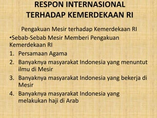 RESPON INTERNASIONAL
TERHADAP KEMERDEKAAN RI
Pengakuan Mesir terhadap Kemerdekaan RI
•Sebab-Sebab Mesir Memberi Pengakuan
Kemerdekaan RI
1. Persamaan Agama
2. Banyaknya masyarakat Indonesia yang menuntut
ilmu di Mesir
3. Banyaknya masyarakat Indonesia yang bekerja di
Mesir
4. Banyaknya masyarakat Indonesia yang
melakukan haji di Arab
 