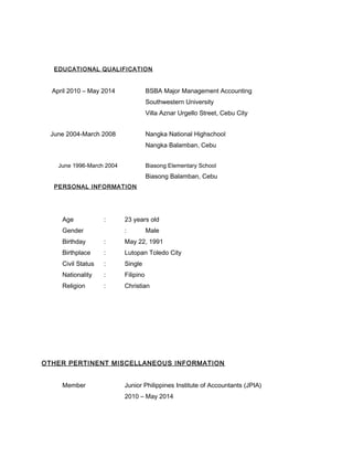 EDUCATIONAL QUALIFICATION
April 2010 – May 2014 BSBA Major Management Accounting
Southwestern University
Villa Aznar Urgello Street, Cebu City
June 2004-March 2008 Nangka National Highschool
Nangka Balamban, Cebu
June 1996-March 2004 Biasong Elementary School
Biasong Balamban, Cebu
PERSONAL INFORMATION
Age : 23 years old
Gender : Male
Birthday : May 22, 1991
Birthplace : Lutopan Toledo City
Civil Status : Single
Nationality : Filipino
Religion : Christian
OTHER PERTINENT MISCELLANEOUS INFORMATION
Member Junior Philippines Institute of Accountants (JPIA)
2010 – May 2014
 