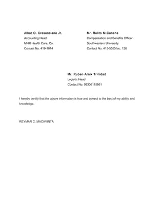 Albor O. Cresenciano Jr. Mr. Rolito M.Canene
Accounting Head Compensation and Benefits Officer
MHR Health Care, Co. Southwestern University
Contact No. 419-1014 Contact No. 415-5555 loc. 126
Mr. Ruben Arnix Trinidad
Logistic Head
Contact No. 09336115861
I hereby certify that the above information is true and correct to the best of my ability and
knowledge.
REYMAR C. MACAVINTA
 