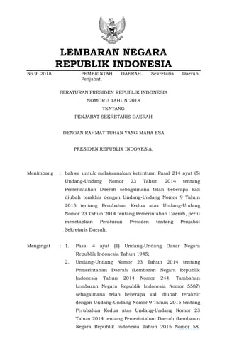 LEMBARAN NEGARA
REPUBLIK INDONESIA
No.9, 2018 PEMERINTAH DAERAH. Sekretaris Daerah.
Penjabat.
PERATURAN PRESIDEN REPUBLIK INDONESIA
NOMOR 3 TAHUN 2018
TENTANG
PENJABAT SEKRETARIS DAERAH
DENGAN RAHMAT TUHAN YANG MAHA ESA
PRESIDEN REPUBLIK INDONESIA,
Menimbang : bahwa untuk melaksanakan ketentuan Pasal 214 ayat (5)
Undang-Undang Nomor 23 Tahun 2014 tentang
Pemerintahan Daerah sebagaimana telah beberapa kali
diubah terakhir dengan Undang-Undang Nomor 9 Tahun
2015 tentang Perubahan Kedua atas Undang-Undang
Nomor 23 Tahun 2014 tentang Pemerintahan Daerah, perlu
menetapkan Peraturan Presiden tentang Penjabat
Sekretaris Daerah;
Mengingat : 1. Pasal 4 ayat (1) Undang-Undang Dasar Negara
Republik Indonesia Tahun 1945;
2. Undang-Undang Nomor 23 Tahun 2014 tentang
Pemerintahan Daerah (Lembaran Negara Republik
Indonesia Tahun 2014 Nomor 244, Tambahan
Lembaran Negara Republik Indonesia Nomor 5587)
sebagaimana telah beberapa kali diubah terakhir
dengan Undang-Undang Nomor 9 Tahun 2015 tentang
Perubahan Kedua atas Undang-Undang Nomor 23
Tahun 2014 tentang Pemerintahan Daerah (Lembaran
Negara Republik Indonesia Tahun 2015 Nomor 58,
www.peraturan.go.id
www.bphn.go.id
 