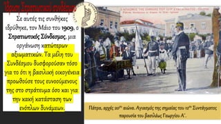 Πάτρα, αρχές 20ου αιώνα. Αγιασμός της σημαίας του 12ου Συντάγματος
παρουσία του βασιλέως Γεωργίου Α΄.
Σε αυτές τις συνθήκες
ιδρύθηκε, τον Μάιο του 1909, ο
Στρατιωτικός Σύνδεσμος, μια
οργάνωση κατώτερων
αξιωματικών. Τα μέλη του
Συνδέσμου δυσφορούσαν τόσο
για το ότι η βασιλική οικογένεια
προωθούσε τους ευνοούμενους
της στο στράτευμα όσο και για
την κακή κατάσταση των
ενόπλων δυνάμεων.
 