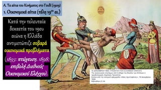 Κατά την τελευταία
δεκαετία του 19ου
αιώνα η Ελλάδα
αντιμετώπιζε σοβαρά
οικονομικά προβλήματα
(1893: πτώχευση, 1898:
επιβολή Διεθνούς
Οικονομικού Ελέγχου).
Α. Τα αίτιατου Κινήματος στο Γουδί (1909)
1. Οικονομικά αίτια(τέλη 19ου αι.)
 