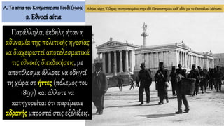 Παράλληλα, έκδηλη ήταν η
αδυναμία της πολιτικής ηγεσίας
να διαχειριστεί αποτελεσματικά
τις εθνικές διεκδικήσεις, με
αποτέλεσμα άλλοτε να οδηγεί
τη χώρα σε ήττες (πόλεμος του
1897) και άλλοτε να
κατηγορείται ότι παρέμεινε
αδρανής μπροστά στις εξελίξεις.
Αθήνα, 1897, Έλληνες επιστρατευμένοι στην οδό Πανεπιστημίου καθ’ οδόν για το Θεσσαλικό Μέτωπο.Α. Τα αίτιατου Κινήματος στο Γουδί (1909)
2. Εθνικά αίτια
 