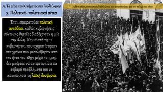 Έτσι, επικρατούσε πολιτική
αστάθεια, καθώς κυβερνήσεις
σύντομης θητείας διαδέχονταν η μία
την άλλη. Καμιά από τις 11
κυβερνήσεις, που σχηματίστηκαν
στα χρόνια που μεσολάβησαν από
την ήττα του 1897 μέχρι το 1909,
δεν μπόρεσε να αντιμετωπίσει τα
σοβαρά προβλήματα και να
ικανοποιήσει τη λαϊκή δυσφορία.
Α. Τα αίτιατου Κινήματος στο Γουδί (1909)
3. Πολιτικά- πολιτειακά αίτια
Αθήνα 1897, πατριωτικές διαδηλώσεις και κινητοποιήσεις για τον πόλεμο του 1897.
 