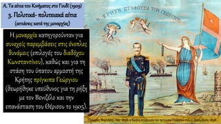 Η μοναρχία κατηγορούνταν για
συνεχείς παρεμβάσεις στις ένοπλες
δυνάμεις (επιλογές του διαδόχου
Κωνσταντίνου), καθώς και για τη
στάση του ύπατου αρμοστή της
Κρήτης πρίγκιπα Γεώργιου
(θεωρήθηκε υπεύθυνος για τη ρήξη
με τον Βενιζέλο και την
επανάσταση του Θέρισου το 1905).
Α. Τα αίτιατου Κινήματος στο Γουδί (1909)
3. Πολιτικά- πολιτειακά αίτια
(αιτιάσεις κατά της μοναρχίας)
Γεώργιος Φορνάρης, περ. 1898, η Κρήτη στέφουσα τον πρίγκιπα Γεώργιον στις 9 Δεκεμβρίου 1898.
 