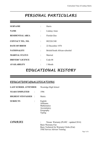 Curriculum Vitae of Lindsay Harris
PERSONAL PARTICULARS
SURNAME : Harris
NAME : Lindsay Anne
RESIDENTIAL AREA : Florida Glen
CONTACT TEL. NO. : 0823261340
DATE OF BIRTH : 22 December 1978
NATIONALITY : British/South African schooled
MARITAL STATUS : Married
DRIVERS’ LICENCE : Code 08
AVAILABILITY : 1 Month
EDUCATIONAL HISTORY
EDUCATIONQUALIFICATIONS
LAST SCHOOL ATTENDED: Westridge High School
YEAR COMPLETED : 1996
HIGHEST STD PASSED : Matric
SUBJECTS : English
Afrikaans
Mathematics
Accountancy
Geography
Typing
COURSES : Nissan Warranty (PL49C – updated 2014)
Basic Warranty Fiat
Basic Technical for Warranty Clerks (Fiat)
350Z Service Advisor Training
Page 1 of 6
 