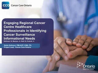 Engaging Regional Cancer
Centre Healthcare
Professionals in Identifying
Cancer Surveillance
Informational Needs
Solimani, N; Manzon, A; Wolf, N; Kukreti, V.
Nadia Solimani, PMI-ACP, CSM, ITIL
Project Lead, Cancer Care Ontario
 