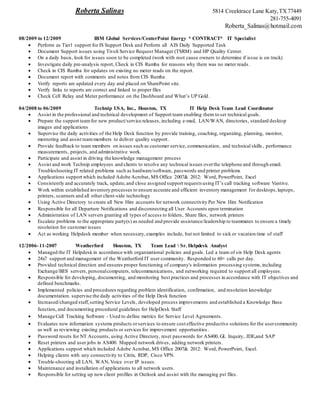 Roberta Salinas 5814 Creektrace Lane Katy,TX77449
281-755-4091
Roberta_Salinas@hotmail.com
08/2009 to 12/2009 IBM Global Services/CenterPoint Energy * CONTRACT* IT Specialist
 Perform as Tier1 support for IS Support Desk and Perform all AIS Daily Supported Task
 Document Support issues using Tivoli Service Request Manager (TSRM) and HP Quality Center.
 On a daily basis, look for issues soon to be completed (work with root cause owners to determine if issue is on track)
 Investigate daily pre-analysis report, Check in CIS Rumba for reasons why there was no meter reads.
 Check in CIS Rumba for updates on existing no meter reads on the report.
 Document report with comments and notes from CIS Rumba
 Verify reports are updated every day and placed on SharePoint site.
 Verify links to reports are correct and linked to proper files
 Check Cell Relay and Meter performance on the Dashboard and What’s UP Gold.
04/2008 to 06/2009 Technip USA, Inc., Houston, TX IT Help Desk Team Lead Coordinator
 Assist in the professional and technical development of Support team enabling them to set technical goals.
 Prepare the support teamfor new product/service releases, including e-mail, LAN/WAN, directories, standard desktop
images and applications
 Supervise the daily activities of the Help Desk function by provide training, coaching, organizing, planning, monitor,
mentoring and assist teammembers to deliver quality support.
 Provide feedback to team members on issues such as customer service, communication, and technical skills , performance
measurements, projects, and administrative work.
 Participate and assist in driving the knowledge management process
 Assist and work Technip employees and clients to resolve any technical issues overthe telephone and through email.
Troubleshooting IT related problems such as hardware/software, passwords and printer problems
 Applications support which included Adobe Acrobat, MS Office 2007& 2012: Word, PowerPoint, Excel
 Consistently and accurately track, update,and close assigned support requests using IT’s call tracking software Vantive.
 Work within established inventory processes to ensure accurate and efficient inventory management for desktops,laptops,
printers, scanners and all other client-side technology
 Using Active Directory to create all New Hire accounts for network connectivity Per New Hire Notification
 Responsible for all Departure Notifications and disconnecting all User Accounts upon termination
 Administration of LAN servers granting all types of access to folders, Share files, network printers
 Escalate problems to the appropriate party(s) as needed and provide assistance/leadership to teammates to ensure a timely
resolution for customer issues
 Act as working Helpdesk member when necessary,examples include, but not limited to sick or vacation time of staff
12/2006-11-2007 Weatherford Houston, TX Team Lead  Sr. Helpdesk Analyst
 Managed the IT Helpdesk in accordance with organizational policies and goals. Led a team of six Help Desk agents
 24x7 support and management of the Weatherford IT user community. Responded to 60+ calls per day.
 Provided technical direction and ensures proper functioning of company's information processing systems,including
Exchange/BES servers, personalcomputers, telecommunications, and networking required to support all employees.
 Responsible for developing, documenting, and monitoring best practices and processes in accordance with IT objectives and
defined benchmarks.
 Implemented policies and procedures regarding problem identification, confirmation, and resolution knowledge
documentation. supervise the daily activities of the Help Desk function
 Increased/changed staff,setting Service Levels, developed process improvements and established a Knowledge Base
function, and documenting procedural guidelines for HelpDesk Staff
 Manage Call Tracking Software - Used to define metrics for Service Level Agreements.
 Evaluates new information systems products orservices to ensure cost effective productive solutions for the usercommunity
as well as reviewing existing products or services for improvement opportunities .
 Password resets for NT Accounts, using Active Directory, reset passwords for AS400, GL Inquiry, JDE,and SAP
 Reset printers and user jobs in AS400. Mapped network drives, adding network printers.
 Applications support which included Adobe Acrobat, MS Office 2007& 2012: Word, PowerPoint, Excel.
 Helping clients with any connectivity to Citrix, RDP, Cisco VPN.
 Trouble-shooting all LAN, WAN, Voice over IP issues.
 Maintenance and installation of applications to all network users.
 Responsible for setting up new client profiles in Outlook and assist with the managing pst files.
 