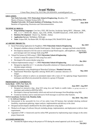 Avani Mehta
6 Jones Place, Jersey City, NJ 07306, (201)920-0936. avanimd@gmail.com
EDUCATION:
New York University | NYU Polytechnic School of Engineering, Brooklyn, NY
Master of Science, Computer Science GPA: 3.6
Mumbai University | St Francis Institute of Technology, Mumbai, India
Bachelor of Engineering, Electronics and Telecommunication.
TECHNICAL SKILLS:
• Programming Languages: Core Java, J2EE, JSP, Servlets, JavaScript, Spring MVC , Hibernate , XML,
XSL , C, C++, MATLAB , JQuery , Ajax, CSS , HTML, VAADIN framework , UNIX ,REST, JSON
• Database Development : Oracle 11g , MySQL , Sybase
• Application Servers: WebSphere, WebLogic
• Tools: Eclipse IDE, Net Beans IDE, PL/SQL developer,VSS, WinSCP,SVN, Spark
ACADEMIC PROJECTS:
 Social Networking Application for Neighbors | NYU Polytechnic School of Engineering
• Designed a database schema to handle friend requests , block requests , messages and feeds using MySQL.
• Developed an interactive GUI for users to send and accept friend requests , add neighbours , change blocks
post messages and view message feeds using PHP.
 Virtual File System in UNIX using C | NYU Polytechnic School of Engineering
• Created a virtual file system in UNIX using Fuse and C.
• Developed a File system checker using Java.
 N Queen Implementation using C ++ | NYU Polytechnic School of Engineering
• Designed an algorithm in C++ to calculate all possible solutions to N Queen problem and subsequently
calculate unique solutions.
 Image Segmentation using Morphological Watershed Technique | Mumbai University
• Implemented Watershed Algorithm utilizing MATLAB to automate detection of Kidney stones in MRI
images
• Designed a solution to achieve an automated output with a team of 3 by applying Image Segmentation
techniques and effectively presented the solution to a group of 20 people
PROFESSIONAL EXPERIENCE:
Scotia Bank – GWT, New York. NY
Software Developer Intern
• Designed an interactive drag –drop GUI using Java and Vaadin to enable traders to group accounts to
customers and worked on RESTful API's.
• Developed a clean-up functionality which sent and received messages from Broadridge using MQ.
• Created an interface used to send and receive Swift messages to and from other Systems.
TATA Consultancy Services Ltd, Mumbai, India
Sr. Software Engineer
• Instrumental in the successful Go Live of two entire Lines Of business that included checking technical
feasibility, requirement gathering, impact analysis, implementation and delivery to the client
• Designed and developed a dashboard for the entire application using Jqplot.
• Worked on all stages of software lifecycle including design, implementation, and deployment to deliver client
requirements.
• Upgraded to FOP 1.1 framework used for online PDF generation by implementing major changes in the entire
project framework.
ACCOMPLISHMENTS:
• Awarded the highest rating in the project at TCS during the annual appraisal cycle for the year 2013
Expected May 2016
June 2010
Dec 2015
Dec 2014
May 2010
Dec 2010 - May 2014
June 2015 - Aug 2015
Feb 2013
April 2015
 