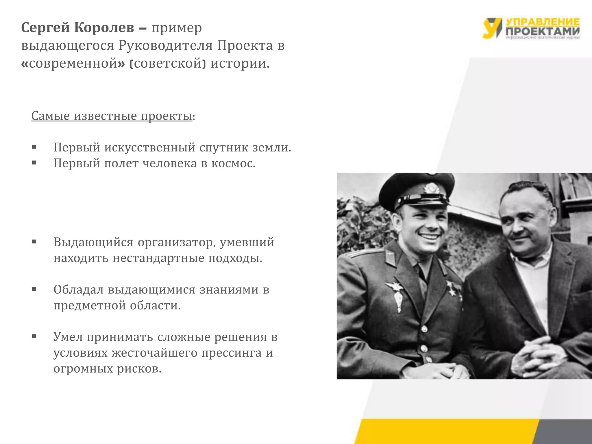 Самые известные проекты:
 Первый искусственный спутник земли.
 Первый полет человека в космос.
 Выдающийся организатор, умевший
находить нестандартные подходы.
 Обладал выдающимися знаниями в
предметной области.
 Умел принимать сложные решения в
условиях жесточайшего прессинга и
огромных рисков.
Сергей Королев – пример
выдающегося Руководителя Проекта в
«современной» (советской) истории.
 