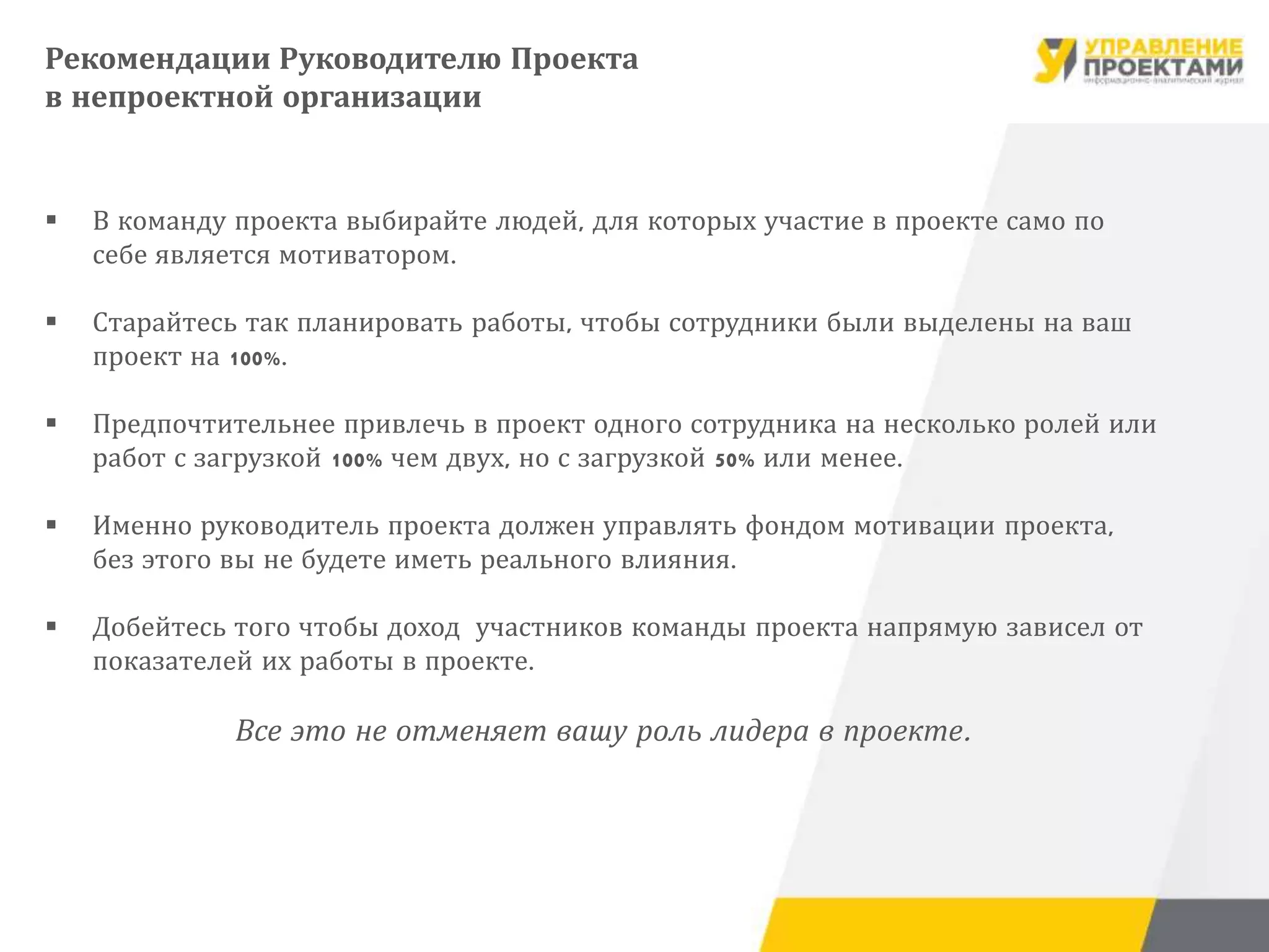  В команду проекта выбирайте людей, для которых участие в проекте само по
себе является мотиватором.
 Старайтесь так планировать работы, чтобы сотрудники были выделены на ваш
проект на 100%.
 Предпочтительнее привлечь в проект одного сотрудника на несколько ролей или
работ с загрузкой 100% чем двух, но с загрузкой 50% или менее.
 Именно руководитель проекта должен управлять фондом мотивации проекта,
без этого вы не будете иметь реального влияния.
 Добейтесь того чтобы доход участников команды проекта напрямую зависел от
показателей их работы в проекте.
Все это не отменяет вашу роль лидера в проекте.
Рекомендации Руководителю Проекта
в непроектной организации
 