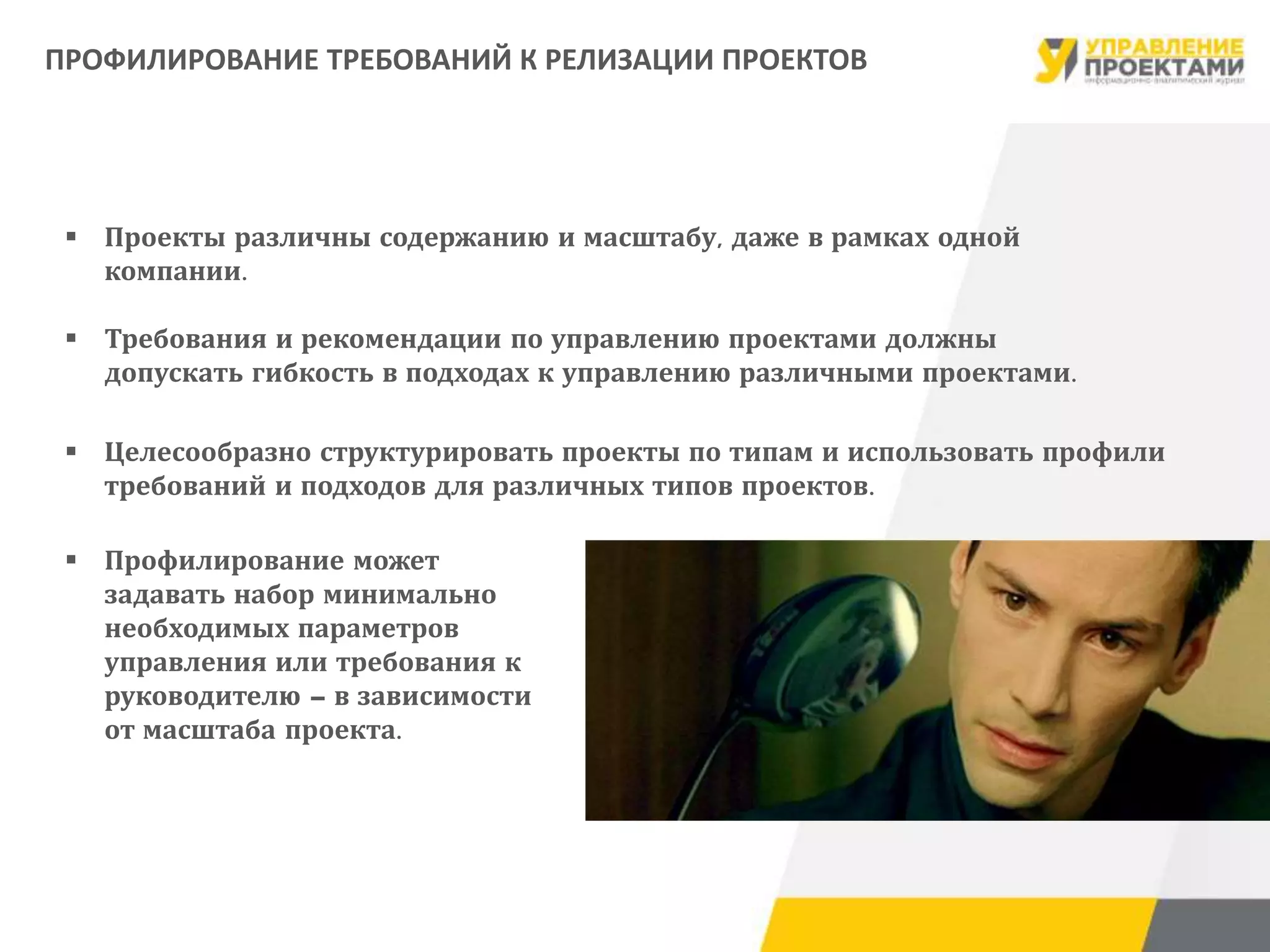  Проекты различны содержанию и масштабу, даже в рамках одной
компании.
 Требования и рекомендации по управлению проектами должны
допускать гибкость в подходах к управлению различными проектами.
 Целесообразно структурировать проекты по типам и использовать профили
требований и подходов для различных типов проектов.
 Профилирование может
задавать набор минимально
необходимых параметров
управления или требования к
руководителю – в зависимости
от масштаба проекта.
ПРОФИЛИРОВАНИЕ ТРЕБОВАНИЙ К РЕЛИЗАЦИИ ПРОЕКТОВ
 