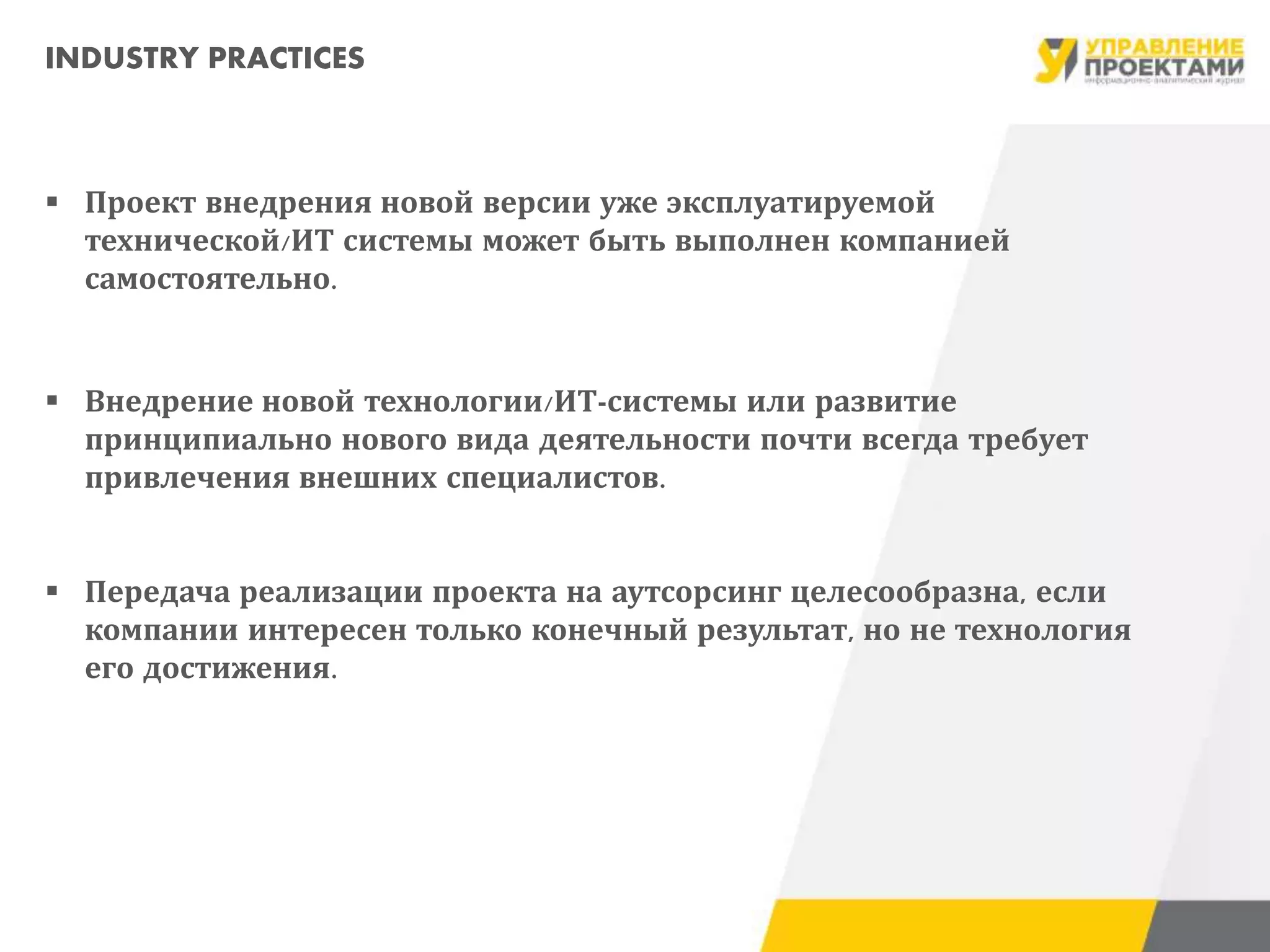 INDUSTRY PRACTICES
 Проект внедрения новой версии уже эксплуатируемой
технической/ИТ системы может быть выполнен компанией
самостоятельно.
 Внедрение новой технологии/ИТ-системы или развитие
принципиально нового вида деятельности почти всегда требует
привлечения внешних специалистов.
 Передача реализации проекта на аутсорсинг целесообразна, если
компании интересен только конечный результат, но не технология
его достижения.
 