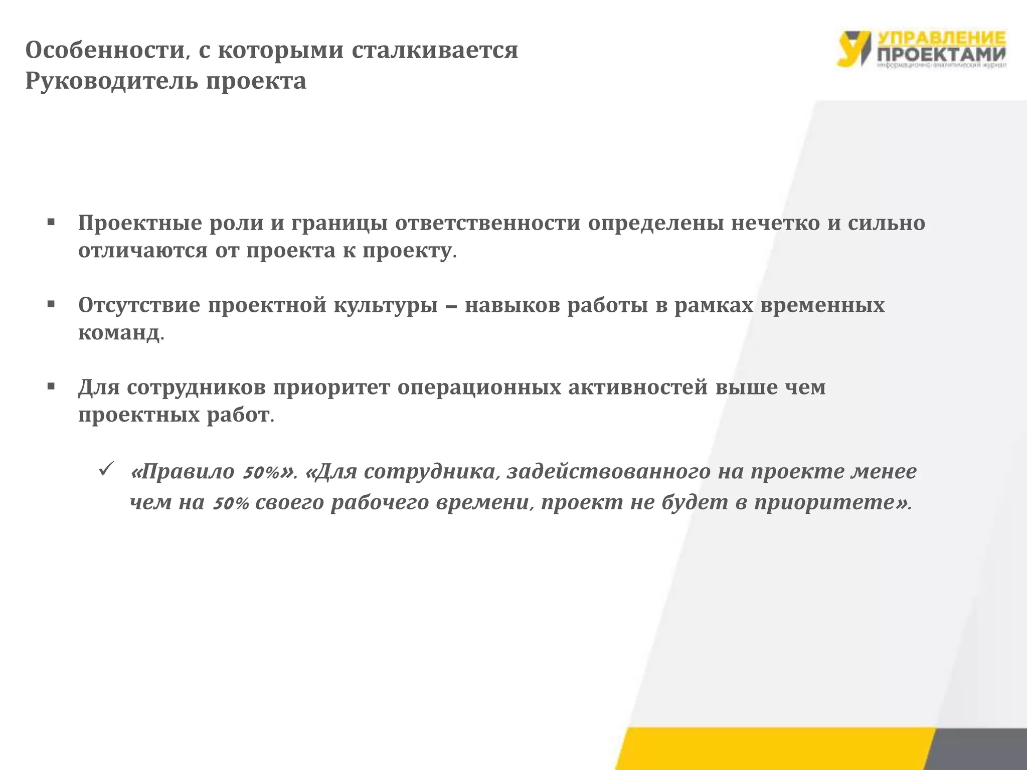  Проектные роли и границы ответственности определены нечетко и сильно
отличаются от проекта к проекту.
 Отсутствие проектной культуры – навыков работы в рамках временных
команд.
 Для сотрудников приоритет операционных активностей выше чем
проектных работ.
 «Правило 50%». «Для сотрудника, задействованного на проекте менее
чем на 50% своего рабочего времени, проект не будет в приоритете».
Особенности, с которыми сталкивается
Руководитель проекта
 