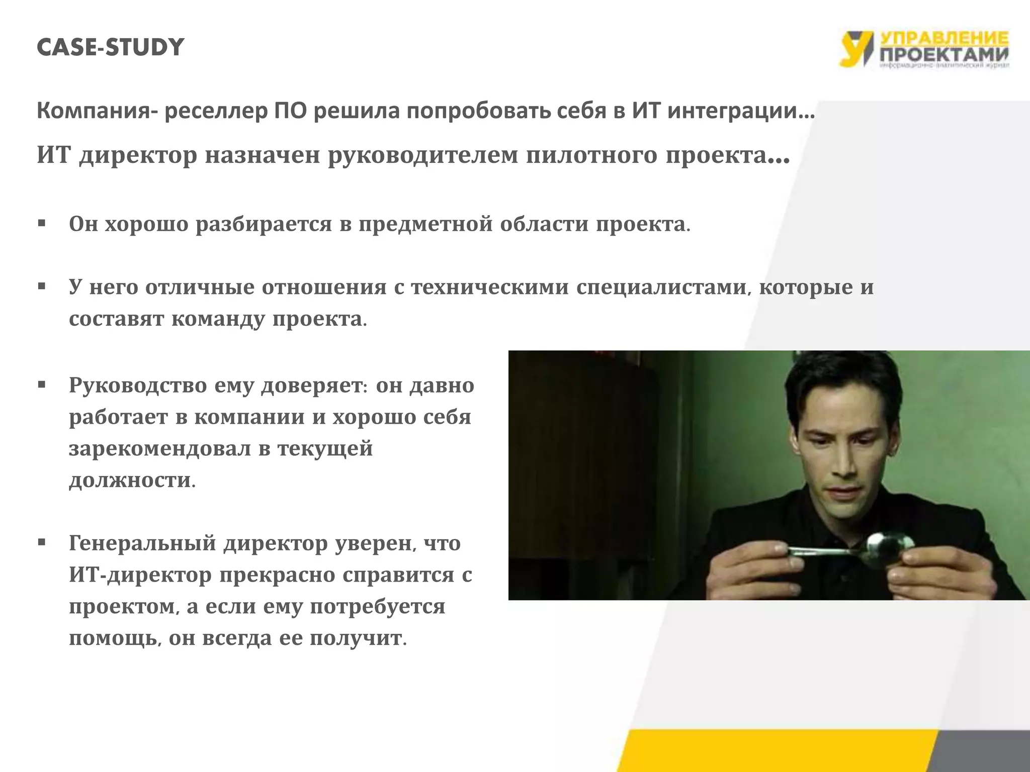 CASE-STUDY
Компания- реселлер ПО решила попробовать себя в ИТ интеграции…
ИТ директор назначен руководителем пилотного проекта…
 Он хорошо разбирается в предметной области проекта.
 У него отличные отношения с техническими специалистами, которые и
составят команду проекта.
 Руководство ему доверяет: он давно
работает в компании и хорошо себя
зарекомендовал в текущей
должности.
 Генеральный директор уверен, что
ИТ-директор прекрасно справится с
проектом, а если ему потребуется
помощь, он всегда ее получит.
 