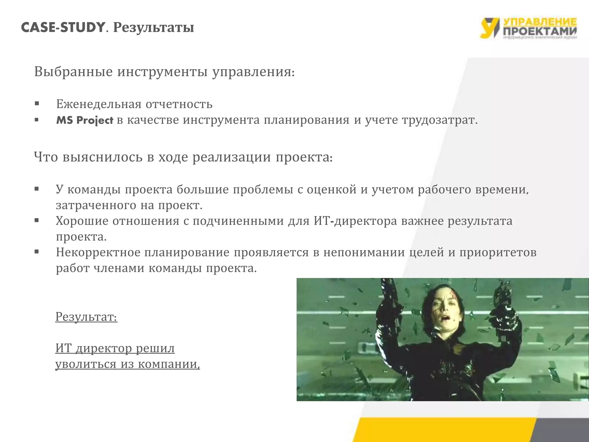 Выбранные инструменты управления:
 Еженедельная отчетность
 MS Project в качестве инструмента планирования и учете трудозатрат.
Что выяснилось в ходе реализации проекта:
 У команды проекта большие проблемы с оценкой и учетом рабочего времени,
затраченного на проект.
 Хорошие отношения с подчиненными для ИТ-директора важнее результата
проекта.
 Некорректное планирование проявляется в непонимании целей и приоритетов
работ членами команды проекта.
Результат:
ИТ директор решил
уволиться из компании,
CASE-STUDY. Результаты
 