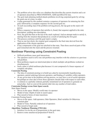 100
 The problem solver also relies on a database that describes the current situation and a set
of operators described as PRECONDITION, ADD and DELETE lists.
 The goal stack planning method attacks problems involving conjoined goals by solving
the goals one at a time, in order.
 A plan generated by this method contains a sequence of operators for attaining the first
goal, followed by a complete sequence for the second goal etc.
 At each succeeding step of the problem-solving process, the top goal on the stack will
pursue.
 When a sequence of operators that satisfies it, found, that sequence applied to the state
description, yielding new description.
 Next, the goal that then at the top of the stack explored. And an attempt made to satisfy it,
starting from the situation that produced as a result of satisfying the first goal.
 This process continues until the goal stack is empty.
 Then as one last check, the original goal compared to the final state derived from the
application of the chosen operators.
 If any components of the goal not satisfied in that state. Then those unsolved parts of the
goal reinserted onto the stack and the process resumed.
Nonlinear Planning using Constraint Posting
 Difficult problems cause goal interactions.
 The operators used to solve one sub-problem may interfere with the solution to a previous
sub-problem.
 Most problems require an intertwined plan in which multiple sub-problems worked on
simultaneously.
 Such a plan is called nonlinear plan because it is not composed of a linear sequence of
complete sub-plans.
Constraint Posting
 The idea of constraint posting is to build up a plan by incrementally hypothesizing
operators, partial orderings between operators, and binding of variables within operators.
 At any given time in the problem-solving process, we may have a set of useful operators
but perhaps no clear idea of how those operators should order with respect to each other.
 A solution is a partially ordered, partially instantiated set of operators to generate an
actual plan. And we convert the partial order into any number of total orders.
Constraint Posting versus State Space search
State Space Search
 Moves in the space: Modify world state via operator
 Model of time: Depth of node in search space
 Plan stored in Series of state transitions
Constraint Posting Search
 Moves in the space: Add operators, Oder Operators, Bind variables Or Otherwise
constrain plan
 Model of Time: Partially ordered set of operators
 Plan stored in Single node
Algorithm: Nonlinear Planning (TWEAK)
1. Initialize S to be the set of propositions in the goal state.
2. Remove some unachieved proposition P from S.
 