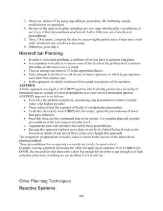 101
3. Moreover, Achieve P by using step addition, promotion, DE clobbering, simple
establishment or separation.
4. Review all the steps in the plan, including any new steps introduced by step addition, to
see if any of their preconditions unachieved. Add to S the new set of unachieved
preconditions.
5. Also, If S is empty, complete the plan by converting the partial order of steps into a total
order, instantiate any variables as necessary.
6. Otherwise, go to step 2.
Hierarchical Planning
 In order to solve hard problems, a problem solver may have to generate long plans.
 It is important to be able to eliminate some of the details of the problem until a solution
that addresses the main issues is found.
 Then an attempt can make to fill in the appropriate details.
 Early attempts to do this involved the use of macro operators, in which larger operators
were built from smaller ones.
 In this approach, no details eliminated from actual descriptions of the operators.
ABSTRIPS
A better approach developed in ABSTRIPS systems which actually planned in a hierarchy of
abstraction spaces, in each of which preconditions at a lower level of abstraction ignored.
ABSTRIPS approach is as follows:
 First solve the problem completely, considering only preconditions whose criticality
value is the highest possible.
 These values reflect the expected difficulty of satisfying the precondition.
 To do this, do exactly what STRIPS did, but simply ignore the preconditions of lower
than peak criticality.
 Once this done, use the constructed plan as the outline of a complete plan and consider
preconditions at the next-lowest criticality level.
 Augment the plan with operators that satisfy those preconditions.
 Because this approach explores entire plans at one level of detail before it looks at the
lower-level details of any one of them, it has called length-first approach.
The assignment of appropriate criticality value is crucial to the success of this hierarchical
planning method.
Those preconditions that no operator can satisfy are clearly the most critical.
Example, solving a problem of moving the robot, for applying an operator, PUSH-THROUGH
DOOR, the precondition that there exist a door big enough for the robot to get through is of high
criticality since there is nothing we can do about it if it is not true.
Other Planning Techniques
Reactive Systems
 