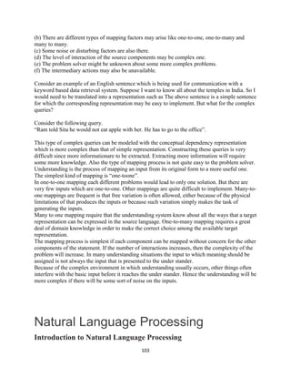103
(b) There are different types of mapping factors may arise like one-to-one, one-to-many and
many to many.
(c) Some noise or disturbing factors are also there.
(d) The level of interaction of the source components may be complex one.
(e) The problem solver might be unknown about some more complex problems.
(f) The intermediary actions may also be unavailable.
Consider an example of an English sentence which is being used for communication with a
keyword based data retrieval system. Suppose I want to know all about the temples in India. So I
would need to be translated into a representation such as The above sentence is a simple sentence
for which the corresponding representation may be easy to implement. But what for the complex
queries?
Consider the following query.
“Ram told Sita he would not eat apple with her. He has to go to the office”.
This type of complex queries can be modeled with the conceptual dependency representation
which is more complex than that of simple representation. Constructing these queries is very
difficult since more informationare to be extracted. Extracting more information will require
some more knowledge. Also the type of mapping process is not quite easy to the problem solver.
Understanding is the process of mapping an input from its original form to a more useful one.
The simplest kind of mapping is “one-toone”.
In one-to-one mapping each different problems would lead to only one solution. But there are
very few inputs which are one-to-one. Other mappings are quite difficult to implement. Many-to-
one mappings are frequent is that free variation is often allowed, either because of the physical
limitations of that produces the inputs or because such variation simply makes the task of
generating the inputs.
Many to one mapping require that the understanding system know about all the ways that a target
representation can be expressed in the source language. One-to-many mapping requires a great
deal of domain knowledge in order to make the correct choice among the available target
representation.
The mapping process is simplest if each component can be mapped without concern for the other
components of the statement. If the number of interactions increases, then the complexity of the
problem will increase. In many understanding situations the input to which meaning should be
assigned is not always the input that is presented to the under stander.
Because of the complex environment in which understanding usually occurs, other things often
interfere with the basic input before it reaches the under stander. Hence the understanding will be
more complex if there will be some sort of noise on the inputs.
Natural Language Processing
Introduction to Natural Language Processing
 