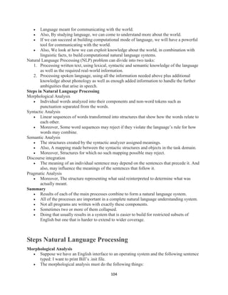 104
 Language meant for communicating with the world.
 Also, By studying language, we can come to understand more about the world.
 If we can succeed at building computational mode of language, we will have a powerful
tool for communicating with the world.
 Also, We look at how we can exploit knowledge about the world, in combination with
linguistic facts, to build computational natural language systems.
Natural Language Processing (NLP) problem can divide into two tasks:
1. Processing written text, using lexical, syntactic and semantic knowledge of the language
as well as the required real-world information.
2. Processing spoken language, using all the information needed above plus additional
knowledge about phonology as well as enough added information to handle the further
ambiguities that arise in speech.
Steps in Natural Language Processing
Morphological Analysis
 Individual words analyzed into their components and non-word tokens such as
punctuation separated from the words.
Syntactic Analysis
 Linear sequences of words transformed into structures that show how the words relate to
each other.
 Moreover, Some word sequences may reject if they violate the language’s rule for how
words may combine.
Semantic Analysis
 The structures created by the syntactic analyzer assigned meanings.
 Also, A mapping made between the syntactic structures and objects in the task domain.
 Moreover, Structures for which no such mapping possible may reject.
Discourse integration
 The meaning of an individual sentence may depend on the sentences that precede it. And
also, may influence the meanings of the sentences that follow it.
Pragmatic Analysis
 Moreover, The structure representing what said reinterpreted to determine what was
actually meant.
Summary
 Results of each of the main processes combine to form a natural language system.
 All of the processes are important in a complete natural language understanding system.
 Not all programs are written with exactly these components.
 Sometimes two or more of them collapsed.
 Doing that usually results in a system that is easier to build for restricted subsets of
English but one that is harder to extend to wider coverage.
Steps Natural Language Processing
Morphological Analysis
 Suppose we have an English interface to an operating system and the following sentence
typed: I want to print Bill’s .init file.
 The morphological analysis must do the following things:
 