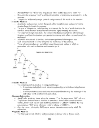 105
 Pull apart the word “Bill’s” into proper noun “Bill” and the possessive suffix “’s”
 Recognize the sequence “.init” as a file extension that is functioning as an adjective in the
sentence.
 This process will usually assign syntactic categories to all the words in the sentence.
Syntactic Analysis
 A syntactic analysis must exploit the results of the morphological analysis to build a
structural description of the sentence.
 The goal of this process, called parsing, is to convert the flat list of words that form the
sentence into a structure that defines the units that represented by that flat list.
 The important thing here is that a flat sentence has been converted into a hierarchical
structure. And that the structure corresponds to meaning units when a semantic analysis
performed.
 Reference markers (set of entities) shown in the parenthesis in the parse tree.
 Each one corresponds to some entity that has mentioned in the sentence.
 These reference markers are useful later since they provide a place in which to
accumulate information about the entities as we get it.
Semantic Analysis
 The semantic analysis must do two important things:
1. It must map individual words into appropriate objects in the knowledge base or
database.
2. It must create the correct structures to correspond to the way the meanings of the
individual words combine with each other.
Discourse Integration
 Specifically, we do not know whom the pronoun “I” or the proper noun “Bill” refers to.
 To pin down these references requires an appeal to a model of the current discourse
context, from which we can learn that the current user is USER068 and that the only
person named “Bill” about whom we could be talking is USER073.
 Once the correct referent for Bill known, we can also determine exactly which file
referred to.
Pragmatic Analysis
 The final step toward effective understanding is to decide what to do as a result.
 