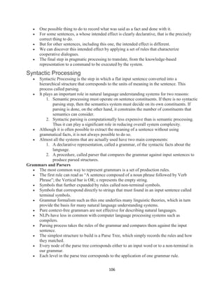 106
 One possible thing to do to record what was said as a fact and done with it.
 For some sentences, a whose intended effect is clearly declarative, that is the precisely
correct thing to do.
 But for other sentences, including this one, the intended effect is different.
 We can discover this intended effect by applying a set of rules that characterize
cooperative dialogues.
 The final step in pragmatic processing to translate, from the knowledge-based
representation to a command to be executed by the system.
Syntactic Processing
 Syntactic Processing is the step in which a flat input sentence converted into a
hierarchical structure that corresponds to the units of meaning in the sentence. This
process called parsing.
 It plays an important role in natural language understanding systems for two reasons:
1. Semantic processing must operate on sentence constituents. If there is no syntactic
parsing step, then the semantics system must decide on its own constituents. If
parsing is done, on the other hand, it constrains the number of constituents that
semantics can consider.
2. Syntactic parsing is computationally less expensive than is semantic processing.
Thus it can play a significant role in reducing overall system complexity.
 Although it is often possible to extract the meaning of a sentence without using
grammatical facts, it is not always possible to do so.
 Almost all the systems that are actually used have two main components:
1. A declarative representation, called a grammar, of the syntactic facts about the
language.
2. A procedure, called parser that compares the grammar against input sentences to
produce parsed structures.
Grammars and Parsers
 The most common way to represent grammars is a set of production rules.
 The first rule can read as “A sentence composed of a noun phrase followed by Verb
Phrase”; the Vertical bar is OR; ε represents the empty string.
 Symbols that further expanded by rules called non-terminal symbols.
 Symbols that correspond directly to strings that must found in an input sentence called
terminal symbols.
 Grammar formalism such as this one underlies many linguistic theories, which in turn
provide the basis for many natural language understanding systems.
 Pure context-free grammars are not effective for describing natural languages.
 NLPs have less in common with computer language processing systems such as
compilers.
 Parsing process takes the rules of the grammar and compares them against the input
sentence.
 The simplest structure to build is a Parse Tree, which simply records the rules and how
they matched.
 Every node of the parse tree corresponds either to an input word or to a non-terminal in
our grammar.
 Each level in the parse tree corresponds to the application of one grammar rule.
 