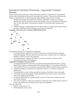 107
Example for Syntactic Processing – Augmented Transition
Network
Syntactic Processing is the step in which a flat input sentence is converted into a hierarchical
structure that corresponds to the units of meaning in the sentence. This process called parsing.
It plays an important role in natural language understanding systems for two reasons:
1. Semantic processing must operate on sentence constituents. If there is no syntactic
parsing step, then the semantics system must decide on its own constituents. If parsing is
done, on the other hand, it constrains the number of constituents that semantics can
consider.
2. Syntactic parsing is computationally less expensive than is semantic processing. Thus it
can play a significant role in reducing overall system complexity.
Example: A Parse tree for a sentence: Bill Printed the file
The grammar specifies two things about a language:
1. Its weak generative capacity, by which we mean the set of sentences that contained
within the language. This set made up of precisely those sentences that can completely
match by a series of rules in the grammar.
2. Its strong generative capacity, by which we mean the structure to assign to each
grammatical sentence of the language.
Augmented Transition Network (ATN)
 An augmented transition network is a top-down parsing procedure that allows various
kinds of knowledge to incorporated into the parsing system so it can operate efficiently.
 ATNs build on the idea of using finite state machines (Markov model) to parse sentences.
 Instead of building an automaton for a particular sentence, a collection of transition
graphs built.
 A grammatically correct sentence parsed by reaching a final state in any state graph.
 Transitions between these graphs simply subroutine calls from one state to any initial
state on any graph in the network.
 A sentence determined to be grammatically correct if a final state reached by the last
word in the sentence.
 The ATN is similar to a finite state machine in which the class of labels that can attach to
the arcs that define the transition between states has augmented.
Arcs may label with:
 Specific words such as “in’.
 Word categories such as noun.
 