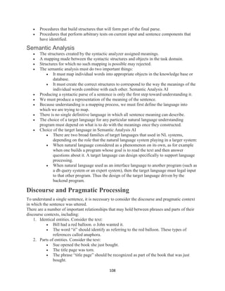 108
 Procedures that build structures that will form part of the final parse.
 Procedures that perform arbitrary tests on current input and sentence components that
have identified.
Semantic Analysis
 The structures created by the syntactic analyzer assigned meanings.
 A mapping made between the syntactic structures and objects in the task domain.
 Structures for which no such mapping is possible may rejected.
 The semantic analysis must do two important things:
 It must map individual words into appropriate objects in the knowledge base or
database.
 It must create the correct structures to correspond to the way the meanings of the
individual words combine with each other. Semantic Analysis AI
 Producing a syntactic parse of a sentence is only the first step toward understanding it.
 We must produce a representation of the meaning of the sentence.
 Because understanding is a mapping process, we must first define the language into
which we are trying to map.
 There is no single definitive language in which all sentence meaning can describe.
 The choice of a target language for any particular natural language understanding
program must depend on what is to do with the meanings once they constructed.
 Choice of the target language in Semantic Analysis AI
 There are two broad families of target languages that used in NL systems,
depending on the role that the natural language system playing in a larger system:
 When natural language considered as a phenomenon on its own, as for example
when one builds a program whose goal is to read the text and then answer
questions about it. A target language can design specifically to support language
processing.
 When natural language used as an interface language to another program (such as
a db query system or an expert system), then the target language must legal input
to that other program. Thus the design of the target language driven by the
backend program.
Discourse and Pragmatic Processing
To understand a single sentence, it is necessary to consider the discourse and pragmatic context
in which the sentence was uttered.
There are a number of important relationships that may hold between phrases and parts of their
discourse contexts, including:
1. Identical entities. Consider the text:
 Bill had a red balloon. o John wanted it.
 The word “it” should identify as referring to the red balloon. These types of
references called anaphora.
2. Parts of entities. Consider the text:
 Sue opened the book she just bought.
 The title page was torn.
 The phrase “title page” should be recognized as part of the book that was just
bought.
 