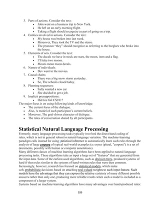109
3. Parts of actions. Consider the text:
 John went on a business trip to New York.
 He left on an early morning flight.
 Taking a flight should recognize as part of going on a trip.
4. Entities involved in actions. Consider the text:
 My house was broken into last week.
 Moreover, They took the TV and the stereo.
 The pronoun “they” should recognize as referring to the burglars who broke into
the house.
5. Elements of sets. Consider the text:
 The decals we have in stock are stars, the moon, item and a flag.
 I’ll take two moons.
 Moons mean moon decals.
6. Names of individuals:
 Dev went to the movies.
7. Causal chains
 There was a big snow storm yesterday.
 So, The schools closed today.
8. Planning sequences:
 Sally wanted a new car
 She decided to get a job.
9. Implicit presuppositions:
 Did Joe fail CS101?
The major focus is on using following kinds of knowledge:
 The current focus of the dialogue.
 Also, A model of each participant’s current beliefs.
 Moreover, The goal-driven character of dialogue.
 The rules of conversation shared by all participants.
Statistical Natural Language Processing
Formerly, many language-processing tasks typically involved the direct hand coding of
rules, which is not in general robust to natural-language variation. The machine-learning
paradigm calls instead for using statistical inference to automatically learn such rules through the
analysis of large corpora of typical real-world examples (a corpus (plural, "corpora") is a set of
documents, possibly with human or computer annotations).
Many different classes of machine learning algorithms have been applied to natural-language
processing tasks. These algorithms take as input a large set of "features" that are generated from
the input data. Some of the earliest-used algorithms, such as decision trees, produced systems of
hard if-then rules similar to the systems of hand-written rules that were then common.
Increasingly, however, research has focused on statistical models, which make
soft, probabilistic decisions based on attaching real-valued weights to each input feature. Such
models have the advantage that they can express the relative certainty of many different possible
answers rather than only one, producing more reliable results when such a model is included as a
component of a larger system.
Systems based on machine-learning algorithms have many advantages over hand-produced rules:
 