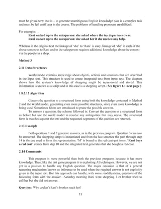 11
must be given here: that is – to generate unambiguous English knowledge base is a complex task
and must be left until later in the course. The problems of handling pronouns are difficult.
For example:
Rani walked up to the salesperson: she asked where the toy department was.
Rani walked up to the salesperson: she asked her if she needed any help.
Whereas in the original text the linkage of ‘she’ to ‘Rani’ is easy, linkage of ‘she’ in each of the
above sentences to Rani and to the salesperson requires additional knowledge about the context
via the people in a shop.
Method 3
2.11 Data Structures
World model contains knowledge about objects, actions and situations that are described
in the input text. This structure is used to create integrated text from input text. The diagram
shows how the system’s knowledge of shopping might be represented and stored. This
information is known as a script and in this case is a shopping script. (See figure 1.1 next page )
1.8.2.12 Algorithm
Convert the question to a structured form using both the knowledge contained in Method
2 and the World model, generating even more possible structures, since even more knowledge is
being used. Sometimes filters are introduced to prune the possible answers.
To answer a question, the scheme followed is: Convert the question to a structured form
as before but use the world model to resolve any ambiguities that may occur. The structured
form is matched against the text and the requested segments of the question are returned.
2.13 Example
Both questions 1 and 2 generate answers, as in the previous program. Question 3 can now
be answered. The shopping script is instantiated and from the last sentence the path through step
14 is the one used to form the representation. ‘M’ is bound to the red coat-got home. ‘Rani buys
a red coat’ comes from step 10 and the integrated text generates that she bought a red coat.
2.14 Comments
This program is more powerful than both the previous programs because it has more
knowledge. Thus, like the last game program it is exploiting AI techniques. However, we are not
yet in a position to handle any English question. The major omission is that of a general
reasoning mechanism known as inference to be used when the required answer is not explicitly
given in the input text. But this approach can handle, with some modifications, questions of the
following form with the answer—Saturday morning Rani went shopping. Her brother tried to
call her but she did not answer.
Question: Why couldn’t Rani’s brother reach her?
 