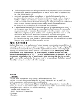 110
 The learning procedures used during machine learning automatically focus on the most
common cases, whereas when writing rules by hand it is often not at all obvious where
the effort should be directed.
 Automatic learning procedures can make use of statistical inference algorithms to
produce models that are robust to unfamiliar input (e.g. containing words or structures
that have not been seen before) and to erroneous input (e.g. with misspelled words or
words accidentally omitted). Generally, handling such input gracefully with hand-written
rules—or more generally, creating systems of hand-written rules that make soft
decisions—is extremely difficult, error-prone and time-consuming.
 Systems based on automatically learning the rules can be made more accurate simply by
supplying more input data. However, systems based on hand-written rules can only be
made more accurate by increasing the complexity of the rules, which is a much more
difficult task. In particular, there is a limit to the complexity of systems based on hand-
crafted rules, beyond which the systems become more and more unmanageable.
However, creating more data to input to machine-learning systems simply requires a
corresponding increase in the number of man-hours worked, generally without significant
increases in the complexity of the annotation process.
Spell Checking
Spell checking is one of the applications of natural language processing that impacts billions of
users daily. A good introduction to spell checking can be found on Peter Norvig’s webpage. The
article introduces a simple 21-line spell checker implementation in Python combining simple
language and error models to predict the word a user intended to type. The language model
estimates how likely a given word `c` is in the language for which the spell checker is
designed, this can be written as `P(C)`. The error model estimates the probability `P(w|c)`
of typing the misspelled version `w` conditionally to the intention of typing the correctly
spelled word `c`.The spell checker then returns word `c` corresponding to the highest value of
`P(w|c)P(c)` among all possible words in the language.
Module 3
LEARNING
Learning is the improvement of performance with experience over time.
Learning element is the portion of a learning AI system that decides how to modify the
performance element and implements those modifications.
We all learn new knowledge through different methods, depending on the type of material to be
learned, the amount of relevant knowledge we already possess, and the environment in which the
learning takes place. There are five methods of learning . They are,
1. Memorization (rote learning)
2. Direct instruction (by being told)
3. Analogy
4. Induction
 
