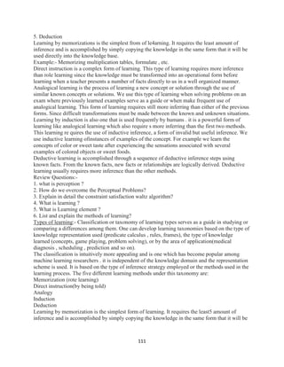 111
5. Deduction
Learning by memorizations is the simplest from of le4arning. It requires the least amount of
inference and is accomplished by simply copying the knowledge in the same form that it will be
used directly into the knowledge base.
Example:- Memorizing multiplication tables, formulate , etc.
Direct instruction is a complex form of learning. This type of learning requires more inference
than role learning since the knowledge must be transformed into an operational form before
learning when a teacher presents a number of facts directly to us in a well organized manner.
Analogical learning is the process of learning a new concept or solution through the use of
similar known concepts or solutions. We use this type of learning when solving problems on an
exam where previously learned examples serve as a guide or when make frequent use of
analogical learning. This form of learning requires still more inferring than either of the previous
forms. Since difficult transformations must be made between the known and unknown situations.
Learning by induction is also one that is used frequently by humans . it is a powerful form of
learning like analogical learning which also require s more inferring than the first two methods.
This learning re quires the use of inductive inference, a form of invalid but useful inference. We
use inductive learning ofinstances of examples of the concept. For example we learn the
concepts of color or sweet taste after experiencing the sensations associated with several
examples of colored objects or sweet foods.
Deductive learning is accomplished through a sequence of deductive inference steps using
known facts. From the known facts, new facts or relationships are logically derived. Deductive
learning usually requires more inference than the other methods.
Review Questions:-
1. what is perception ?
2. How do we overcome the Perceptual Problems?
3. Explain in detail the constraint satisfaction waltz algorithm?
4. What is learning ?
5. What is Learning element ?
6. List and explain the methods of learning?
Types of learning:- Classification or taxonomy of learning types serves as a guide in studying or
comparing a differences among them. One can develop learning taxonomies based on the type of
knowledge representation used (predicate calculus , rules, frames), the type of knowledge
learned (concepts, game playing, problem solving), or by the area of application(medical
diagnosis , scheduling , prediction and so on).
The classification is intuitively more appealing and is one which has become popular among
machine learning researchers . it is independent of the knowledge domain and the representation
scheme is used. It is based on the type of inference strategy employed or the methods used in the
learning process. The five different learning methods under this taxonomy are:
Memorization (rote learning)
Direct instruction(by being told)
Analogy
Induction
Deduction
Learning by memorization is the simplest form of learning. It requires the least5 amount of
inference and is accomplished by simply copying the knowledge in the same form that it will be
 