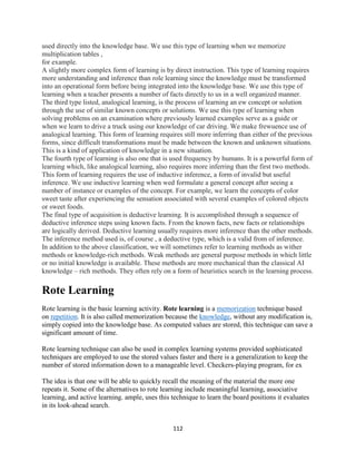 112
used directly into the knowledge base. We use this type of learning when we memorize
multiplication tables ,
for example.
A slightly more complex form of learning is by direct instruction. This type of learning requires
more understanding and inference than role learning since the knowledge must be transformed
into an operational form before being integrated into the knowledge base. We use this type of
learning when a teacher presents a number of facts directly to us in a well organized manner.
The third type listed, analogical learning, is the process of learning an ew concept or solution
through the use of similar known concepts or solutions. We use this type of learning when
solving problems on an examination where previously learned examples serve as a guide or
when we learn to drive a truck using our knowledge of car driving. We make frewuence use of
analogical learning. This form of learning requires still more inferring than either of the previous
forms, since difficult transformations must be made between the known and unknown situations.
This is a kind of application of knowledge in a new situation.
The fourth type of learning is also one that is used frequency by humans. It is a powerful form of
learning which, like analogical learning, also requires more inferring than the first two methods.
This form of learning requires the use of inductive inference, a form of invalid but useful
inference. We use inductive learning when wed formulate a general concept after seeing a
number of instance or examples of the concept. For example, we learn the concepts of color
sweet taste after experiencing the sensation associated with several examples of colored objects
or sweet foods.
The final type of acquisition is deductive learning. It is accomplished through a sequence of
deductive inference steps using known facts. From the known facts, new facts or relationships
are logically derived. Deductive learning usually requires more inference than the other methods.
The inference method used is, of course , a deductive type, which is a valid from of inference.
In addition to the above classification, we will sometimes refer to learning methods as wither
methods or knowledge-rich methods. Weak methods are general purpose methods in which little
or no initial knowledge is available. These methods are more mechanical than the classical AI
knowledge – rich methods. They often rely on a form of heuristics search in the learning process.
Rote Learning
Rote learning is the basic learning activity. Rote learning is a memorization technique based
on repetition. It is also called memorization because the knowledge, without any modification is,
simply copied into the knowledge base. As computed values are stored, this technique can save a
significant amount of time.
Rote learning technique can also be used in complex learning systems provided sophisticated
techniques are employed to use the stored values faster and there is a generalization to keep the
number of stored information down to a manageable level. Checkers-playing program, for ex
The idea is that one will be able to quickly recall the meaning of the material the more one
repeats it. Some of the alternatives to rote learning include meaningful learning, associative
learning, and active learning. ample, uses this technique to learn the board positions it evaluates
in its look-ahead search.
 