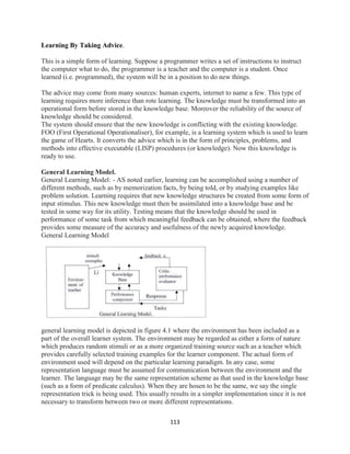 113
Learning By Taking Advice.
This is a simple form of learning. Suppose a programmer writes a set of instructions to instruct
the computer what to do, the programmer is a teacher and the computer is a student. Once
learned (i.e. programmed), the system will be in a position to do new things.
The advice may come from many sources: human experts, internet to name a few. This type of
learning requires more inference than rote learning. The knowledge must be transformed into an
operational form before stored in the knowledge base. Moreover the reliability of the source of
knowledge should be considered.
The system should ensure that the new knowledge is conflicting with the existing knowledge.
FOO (First Operational Operationaliser), for example, is a learning system which is used to learn
the game of Hearts. It converts the advice which is in the form of principles, problems, and
methods into effective executable (LISP) procedures (or knowledge). Now this knowledge is
ready to use.
General Learning Model.
General Learning Model: - AS noted earlier, learning can be accomplished using a number of
different methods, such as by memorization facts, by being told, or by studying examples like
problem solution. Learning requires that new knowledge structures be created from some form of
input stimulus. This new knowledge must then be assimilated into a knowledge base and be
tested in some way for its utility. Testing means that the knowledge should be used in
performance of some task from which meaningful feedback can be obtained, where the feedback
provides some measure of the accuracy and usefulness of the newly acquired knowledge.
General Learning Model
general learning model is depicted in figure 4.1 where the environment has been included as a
part of the overall learner system. The environment may be regarded as either a form of nature
which produces random stimuli or as a more organized training source such as a teacher which
provides carefully selected training examples for the learner component. The actual form of
environment used will depend on the particular learning paradigm. In any case, some
representation language must be assumed for communication between the environment and the
learner. The language may be the same representation scheme as that used in the knowledge base
(such as a form of predicate calculus). When they are hosen to be the same, we say the single
representation trick is being used. This usually results in a simpler implementation since it is not
necessary to transform between two or more different representations.
 
