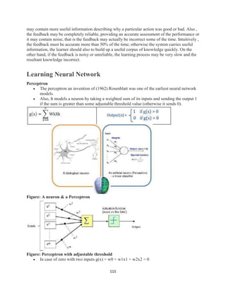 115
may contain more useful information describing why a particular action was good or bad. Also ,
the feedback may be completely reliable, providing an accurate assessment of the performance or
it may contain noise, that is the feedback may actually be incorrect some of the time. Intuitively ,
the feedback must be accurate more than 50% of the time; otherwise the system carries useful
information, the learner should also to build up a useful corpus of knowledge quickly. On the
other hand, if the feedback is noisy or unreliable, the learning process may be very slow and the
resultant knowledge incorrect.
Learning Neural Network
Perceptron
 The perceptron an invention of (1962) Rosenblatt was one of the earliest neural network
models.
 Also, It models a neuron by taking a weighted sum of its inputs and sending the output 1
if the sum is greater than some adjustable threshold value (otherwise it sends 0).
Figure: A neuron & a Perceptron
Figure: Perceptron with adjustable threshold
 In case of zero with two inputs g(x) = w0 + w1x1 + w2x2 = 0
 